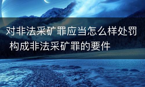对非法采矿罪应当怎么样处罚 构成非法采矿罪的要件