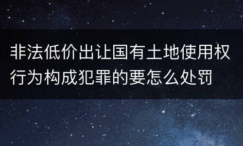 非法低价出让国有土地使用权行为构成犯罪的要怎么处罚