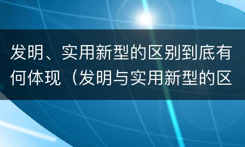 发明、实用新型的区别到底有何体现（发明与实用新型的区别有）