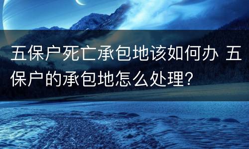 五保户死亡承包地该如何办 五保户的承包地怎么处理?