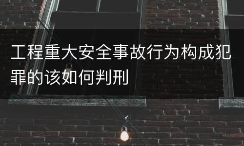 工程重大安全事故行为构成犯罪的该如何判刑