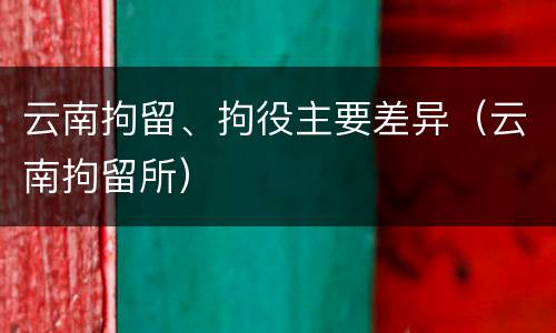 云南拘留、拘役主要差异（云南拘留所）