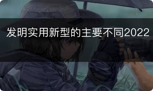 发明实用新型的主要不同2022