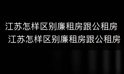 江苏怎样区别廉租房跟公租房 江苏怎样区别廉租房跟公租房的区别
