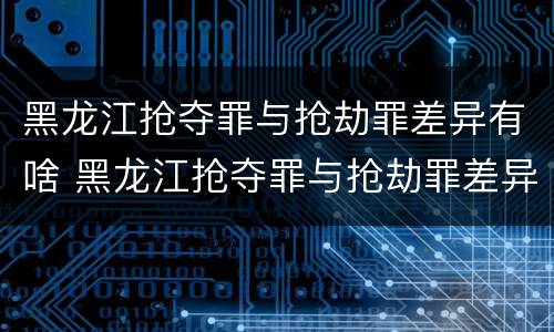黑龙江抢夺罪与抢劫罪差异有啥 黑龙江抢夺罪与抢劫罪差异有啥区别