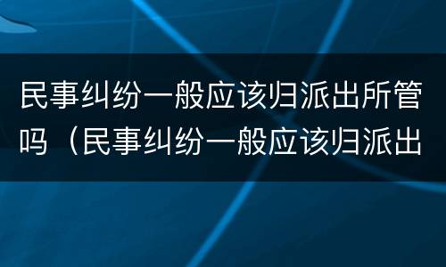 民事纠纷一般应该归派出所管吗（民事纠纷一般应该归派出所管吗怎么办）