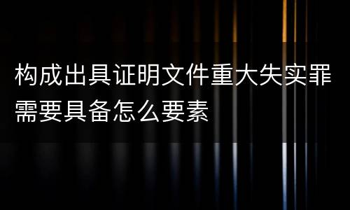 构成出具证明文件重大失实罪需要具备怎么要素