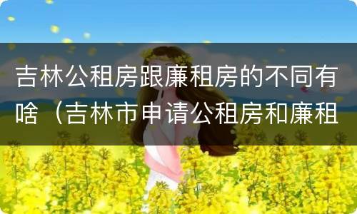吉林公租房跟廉租房的不同有啥（吉林市申请公租房和廉租房的条件）