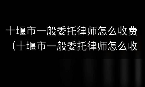 十堰市一般委托律师怎么收费（十堰市一般委托律师怎么收费的）