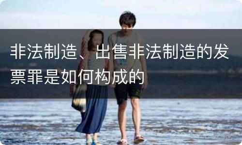 非法制造、出售非法制造的发票罪是如何构成的
