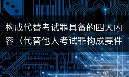 构成代替考试罪具备的四大内容（代替他人考试罪构成要件有何规定）