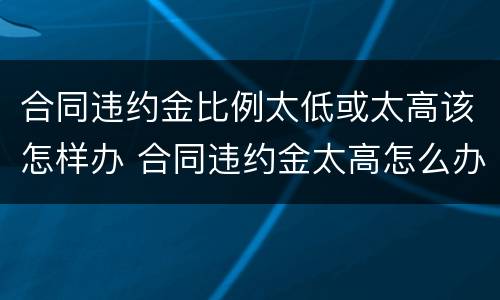 合同违约金比例太低或太高该怎样办 合同违约金太高怎么办
