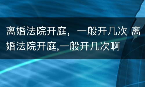 离婚法院开庭，一般开几次 离婚法院开庭,一般开几次啊