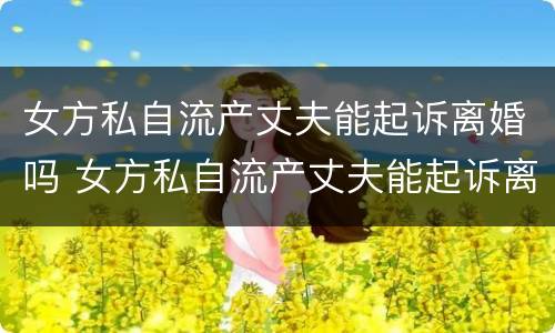 女方私自流产丈夫能起诉离婚吗 女方私自流产丈夫能起诉离婚吗怎么办