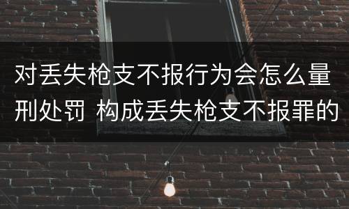 对丢失枪支不报行为会怎么量刑处罚 构成丢失枪支不报罪的行为