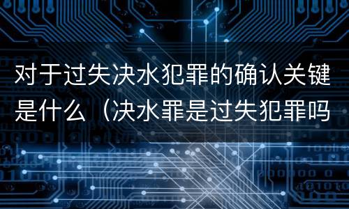 对于过失决水犯罪的确认关键是什么（决水罪是过失犯罪吗）