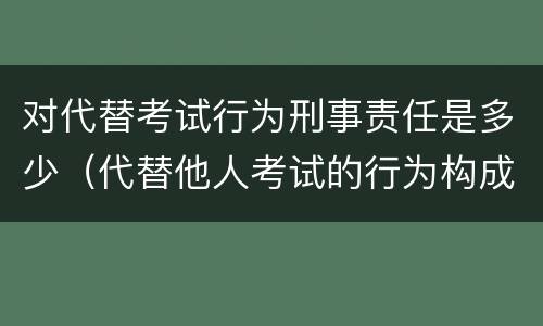 对代替考试行为刑事责任是多少（代替他人考试的行为构成什么罪）