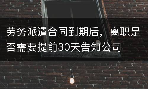 劳务派遣合同到期后，离职是否需要提前30天告知公司