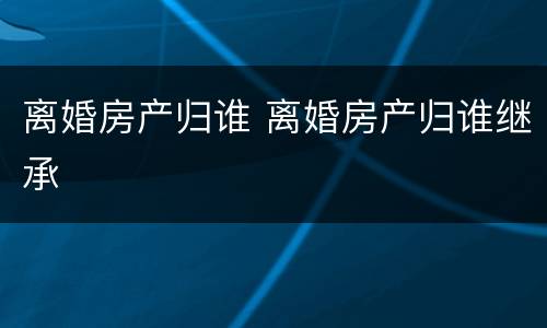 离婚房产归谁 离婚房产归谁继承