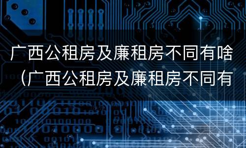 广西公租房及廉租房不同有啥（广西公租房及廉租房不同有啥区别）