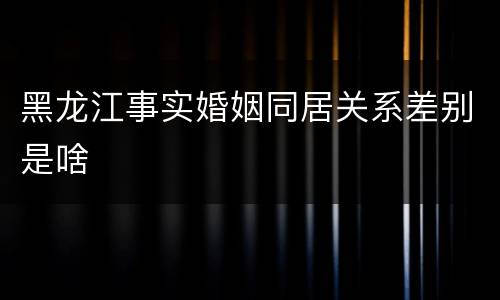 黑龙江事实婚姻同居关系差别是啥