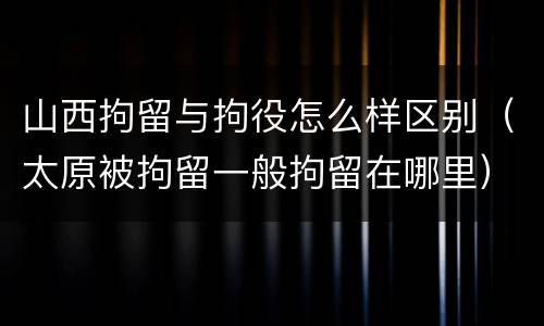 山西拘留与拘役怎么样区别（太原被拘留一般拘留在哪里）