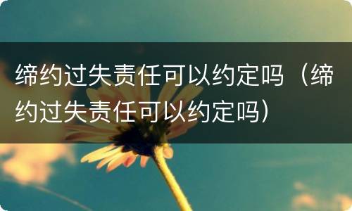 缔约过失责任可以约定吗（缔约过失责任可以约定吗）