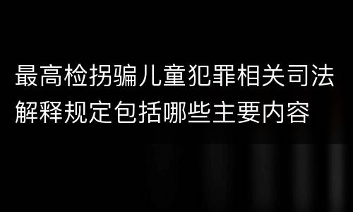 最高检拐骗儿童犯罪相关司法解释规定包括哪些主要内容