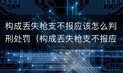 构成丢失枪支不报应该怎么判刑处罚（构成丢失枪支不报应该怎么判刑处罚）