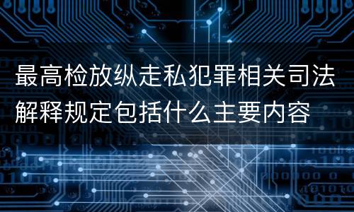最高检放纵走私犯罪相关司法解释规定包括什么主要内容