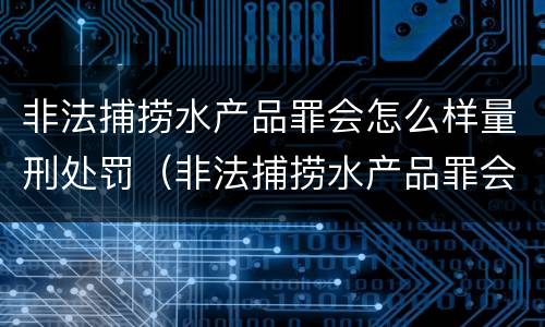 非法捕捞水产品罪会怎么样量刑处罚（非法捕捞水产品罪会怎么样量刑处罚）