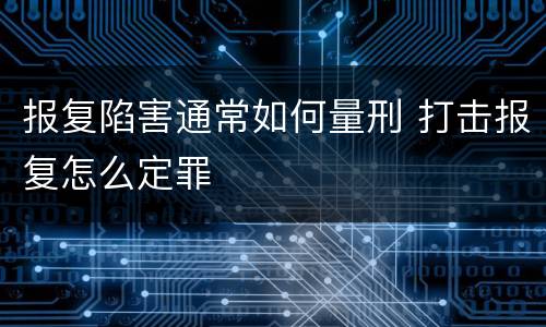 报复陷害通常如何量刑 打击报复怎么定罪