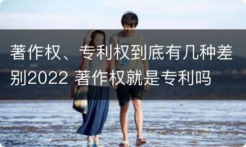 著作权、专利权到底有几种差别2022 著作权就是专利吗