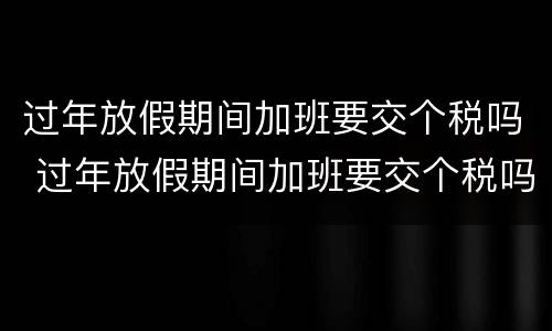 过年放假期间加班要交个税吗 过年放假期间加班要交个税吗怎么算