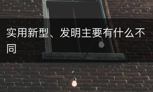 实用新型、发明主要有什么不同