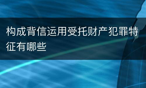 构成背信运用受托财产犯罪特征有哪些