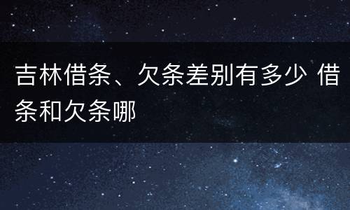 吉林借条、欠条差别有多少 借条和欠条哪