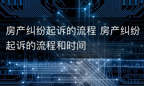 房产纠纷起诉的流程 房产纠纷起诉的流程和时间