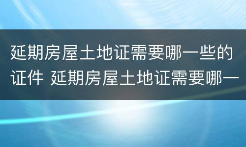 延期房屋土地证需要哪一些的证件 延期房屋土地证需要哪一些的证件材料