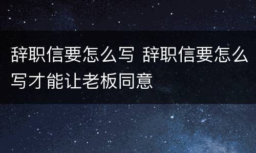 辞职信要怎么写 辞职信要怎么写才能让老板同意