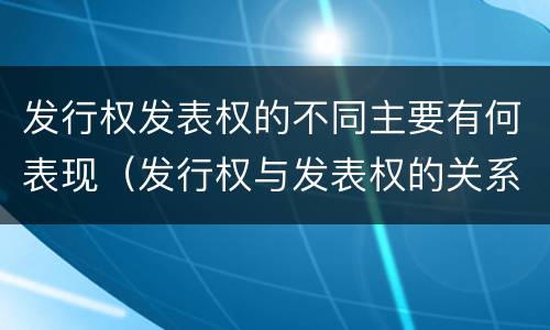 发行权发表权的不同主要有何表现（发行权与发表权的关系）