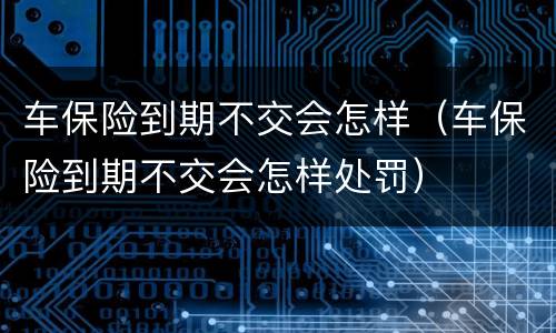 车保险到期不交会怎样（车保险到期不交会怎样处罚）