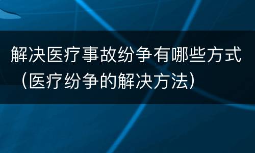 解决医疗事故纷争有哪些方式（医疗纷争的解决方法）