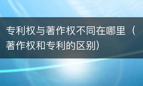 专利权与著作权不同在哪里（著作权和专利的区别）