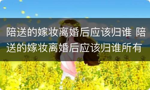 陪送的嫁妆离婚后应该归谁 陪送的嫁妆离婚后应该归谁所有