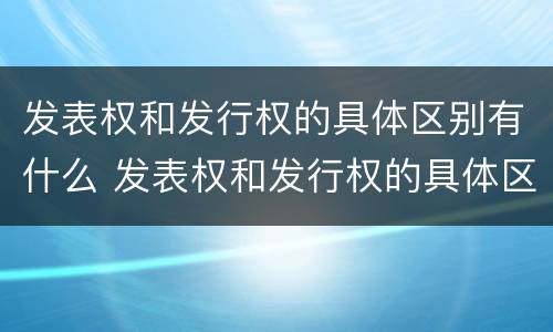 发表权和发行权的具体区别有什么 发表权和发行权的具体区别有什么意义