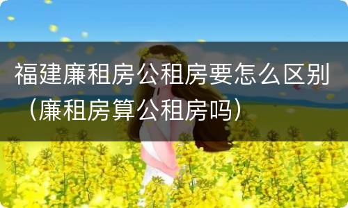福建廉租房公租房要怎么区别（廉租房算公租房吗）