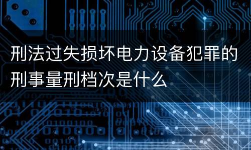 刑法过失损坏电力设备犯罪的刑事量刑档次是什么