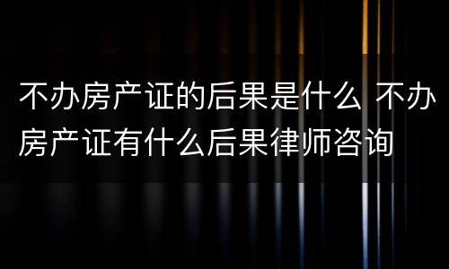 不办房产证的后果是什么 不办房产证有什么后果律师咨询