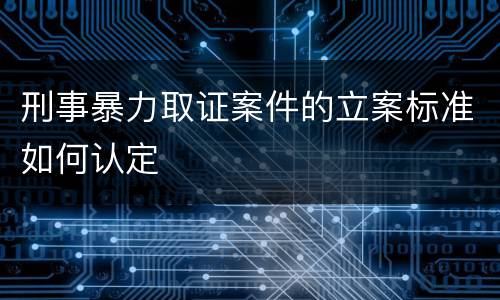 刑事暴力取证案件的立案标准如何认定